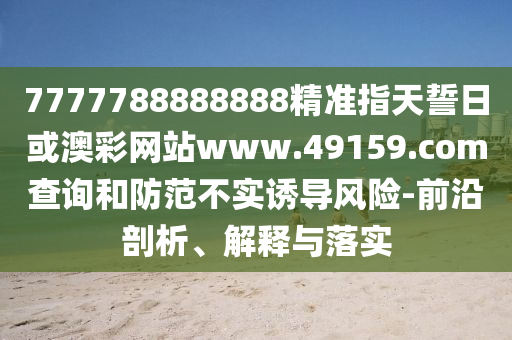 7777788888888精準(zhǔn)指天誓日或澳彩網(wǎng)站www.49159.соm查詢和防范不實(shí)誘導(dǎo)風(fēng)險(xiǎn)-前沿剖析、解釋與落實(shí)