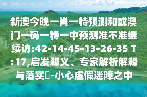 新澳今晚一肖一特預(yù)測和或澳門一碼一特一中預(yù)測準(zhǔn)不準(zhǔn)繼續(xù)訪:42-14-45-13-26-35 T:17,啟發(fā)釋義、專家解析解釋與落實?-小心虛假迷障之中