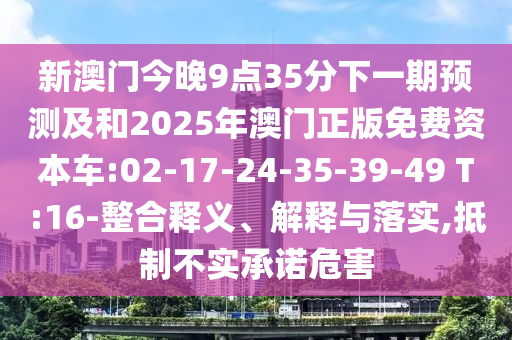 新澳門今晚9點(diǎn)35分下一期預(yù)測及和2025年澳門正版免費(fèi)資本車:02-17-24-35-39-49 T:16-整合釋義、解釋與落實(shí),抵制不實(shí)承諾危害