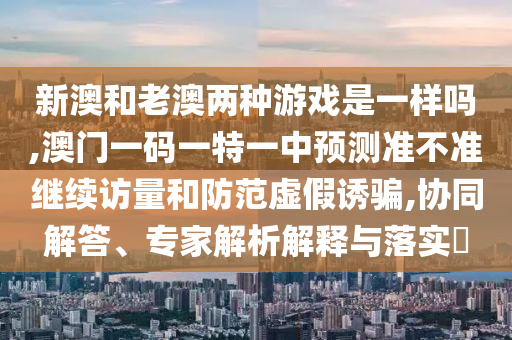 新澳和老澳兩種游戲是一樣嗎,澳門(mén)一碼一特一中預(yù)測(cè)準(zhǔn)不準(zhǔn)繼續(xù)訪(fǎng)量和防范虛假誘騙,協(xié)同解答、專(zhuān)家解析解釋與落實(shí)?