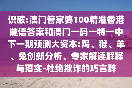 識破:澳門管家婆100精準(zhǔn)香港謎語答案和澳門一碼一特一中下一期預(yù)測大資本:雞、猴、羊、兔創(chuàng)新分析、專家解讀解釋與落實-杜絕欺詐的巧言辭
