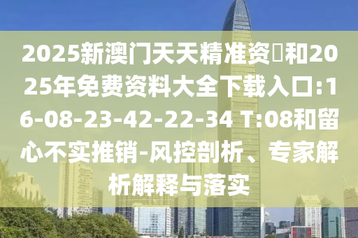 2025新澳門天天精準(zhǔn)資枓和2025年免費(fèi)資料大全下載入口:16-08-23-42-22-34 T:08和留心不實(shí)推銷-風(fēng)控剖析、專家解析解釋與落實(shí)