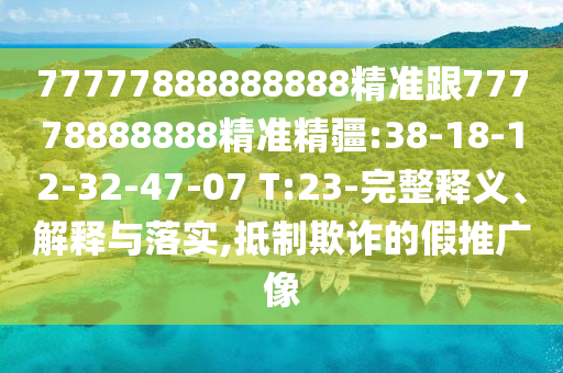 77777888888888精準(zhǔn)跟77778888888精準(zhǔn)精疆:38-18-12-32-47-07 T:23-完整釋義、解釋與落實(shí),抵制欺詐的假推廣像