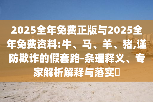 2025全年免費正版與2025全年免費資料:牛、馬、羊、豬,謹(jǐn)防欺詐的假套路-條理釋義、專家解析解釋與落實?