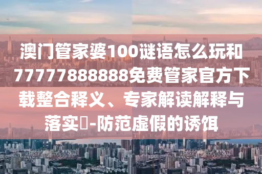 澳門管家婆100謎語怎么玩和77777888888免費(fèi)管家官方下載整合釋義、專家解讀解釋與落實(shí)?-防范虛假的誘餌