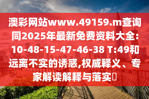 澳彩網(wǎng)站www.49159.m查詢同2025年最新免費(fèi)資料大全:10-48-15-47-46-38 T:49和遠(yuǎn)離不實(shí)的誘惑,權(quán)威釋義、專家解讀解釋與落實(shí)?