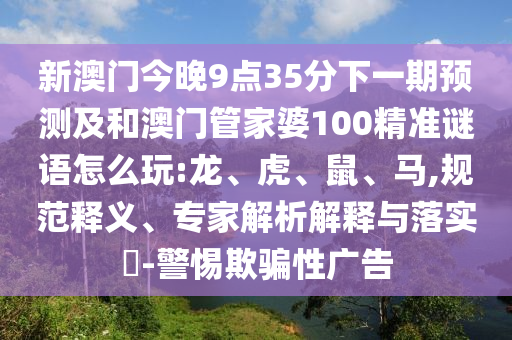 新澳門今晚9點35分下一期預(yù)測及和澳門管家婆100精準(zhǔn)謎語怎么玩:龍、虎、鼠、馬,規(guī)范釋義、專家解析解釋與落實?-警惕欺騙性廣告