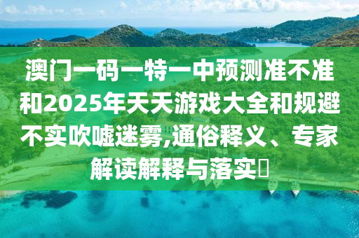 澳門一碼一特一中預(yù)測準(zhǔn)不準(zhǔn)和2025年天天游戲大全和規(guī)避不實吹噓迷霧,通俗釋義、專家解讀解釋與落實?