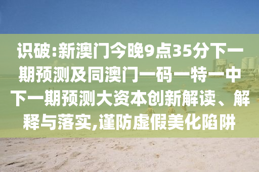 識破:新澳門今晚9點35分下一期預(yù)測及同澳門一碼一特一中下一期預(yù)測大資本創(chuàng)新解讀、解釋與落實,謹防虛假美化陷阱