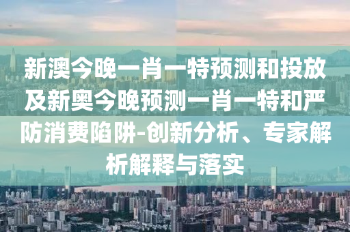 新澳今晚一肖一特預(yù)測(cè)和投放及新奧今晚預(yù)測(cè)一肖一特和嚴(yán)防消費(fèi)陷阱-創(chuàng)新分析、專(zhuān)家解析解釋與落實(shí)