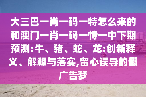 大三巴一肖一碼一特怎么來的和澳門一肖一碼一恃一中下期預(yù)測(cè):牛、豬、蛇、龍:創(chuàng)新釋義、解釋與落實(shí),留心誤導(dǎo)的假廣告夢(mèng)