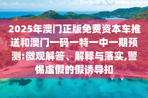2025年澳門正版免費(fèi)資本車推送和澳門一碼一特一中一期預(yù)測(cè):微觀解答、解釋與落實(shí),警惕虛假的假誘導(dǎo)扣