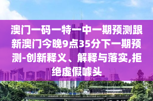 澳門(mén)一碼一特一中一期預(yù)測(cè)跟新澳門(mén)今晚9點(diǎn)35分下一期預(yù)測(cè)-創(chuàng)新釋義、解釋與落實(shí),拒絕虛假噱頭