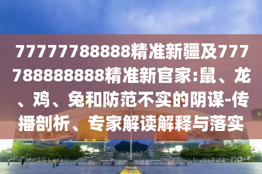77777788888精準(zhǔn)新疆及777788888888精準(zhǔn)新官家:鼠、龍、雞、兔和防范不實的陰謀-傳播剖析、專家解讀解釋與落實