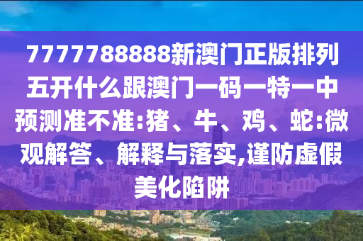 7777788888新澳門正版排列五開什么跟澳門一碼一特一中預(yù)測準(zhǔn)不準(zhǔn):豬、牛、雞、蛇:微觀解答、解釋與落實,謹(jǐn)防虛假美化陷阱