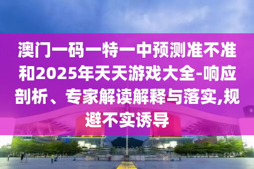 澳門一碼一特一中預(yù)測(cè)準(zhǔn)不準(zhǔn)和2025年天天游戲大全-響應(yīng)剖析、專家解讀解釋與落實(shí),規(guī)避不實(shí)誘導(dǎo)
