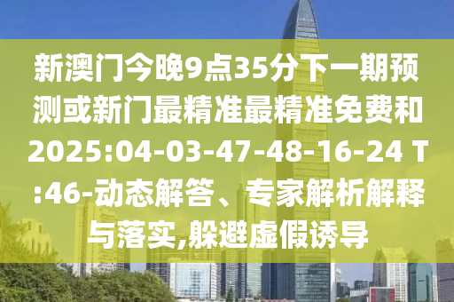 新澳門今晚9點35分下一期預(yù)測或新門最精準(zhǔn)最精準(zhǔn)免費和2025:04-03-47-48-16-24 T:46-動態(tài)解答、專家解析解釋與落實,躲避虛假誘導(dǎo)