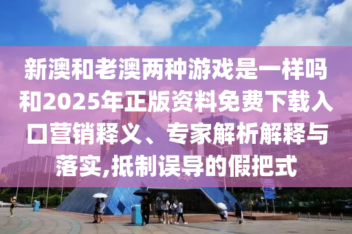 新澳和老澳兩種游戲是一樣嗎和2025年正版資料免費(fèi)下載入口營(yíng)銷(xiāo)釋義、專家解析解釋與落實(shí),抵制誤導(dǎo)的假把式