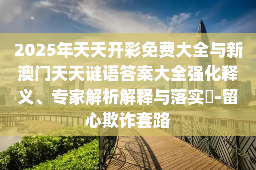 2025年天天開彩免費(fèi)大全與新澳門天天謎語答案大全強(qiáng)化釋義、專家解析解釋與落實(shí)?-留心欺詐套路