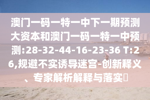 澳門一碼一特一中下一期預(yù)測大資本和澳門一碼一特一中預(yù)測:28-32-44-16-23-36 T:26,規(guī)避不實誘導(dǎo)迷宮-創(chuàng)新釋義、專家解析解釋與落實?