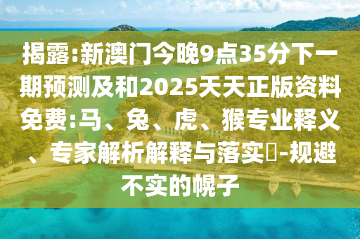 揭露:新澳門今晚9點35分下一期預測及和2025天天正版資料免費:馬、兔、虎、猴專業(yè)釋義、專家解析解釋與落實?-規(guī)避不實的幌子
