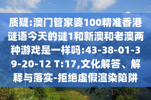 質(zhì)疑:澳門管家婆100精準(zhǔn)香港謎語今天的謎1和新澳和老澳兩種游戲是一樣嗎:43-38-01-39-20-12 T:17,文化解答、解釋與落實(shí)-拒絕虛假渲染陷阱