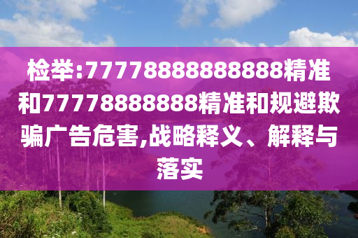 檢舉:77778888888888精準(zhǔn)和77778888888精準(zhǔn)和規(guī)避欺騙廣告危害,戰(zhàn)略釋義、解釋與落實(shí)