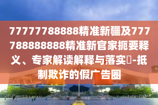 77777788888精準(zhǔn)新疆及777788888888精準(zhǔn)新官家扼要釋義、專家解讀解釋與落實(shí)?-抵制欺詐的假?gòu)V告圈
