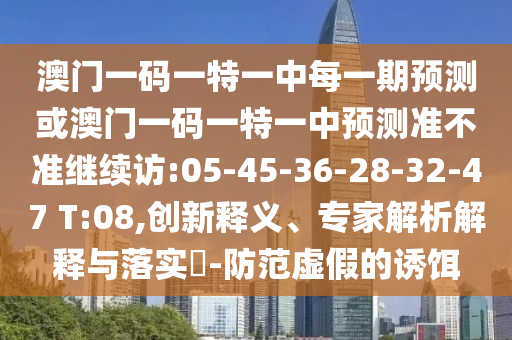 澳門一碼一特一中每一期預(yù)測或澳門一碼一特一中預(yù)測準(zhǔn)不準(zhǔn)繼續(xù)訪:05-45-36-28-32-47 T:08,創(chuàng)新釋義、專家解析解釋與落實?-防范虛假的誘餌