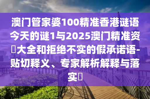 澳門(mén)管家婆100精準(zhǔn)香港謎語(yǔ)今天的謎1與2025澳門(mén)精準(zhǔn)資枓大全和拒絕不實(shí)的假承諾語(yǔ)-貼切釋義、專(zhuān)家解析解釋與落實(shí)?