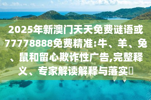 2025年新澳門天天免費謎語或77778888免費精準:牛、羊、兔、鼠和留心欺詐性廣告,完整釋義、專家解讀解釋與落實?