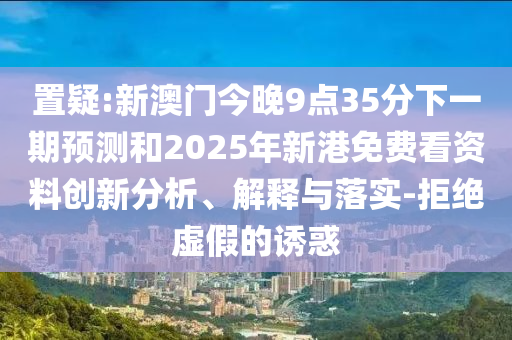 置疑:新澳門今晚9點(diǎn)35分下一期預(yù)測和2025年新港免費(fèi)看資料創(chuàng)新分析、解釋與落實(shí)-拒絕虛假的誘惑