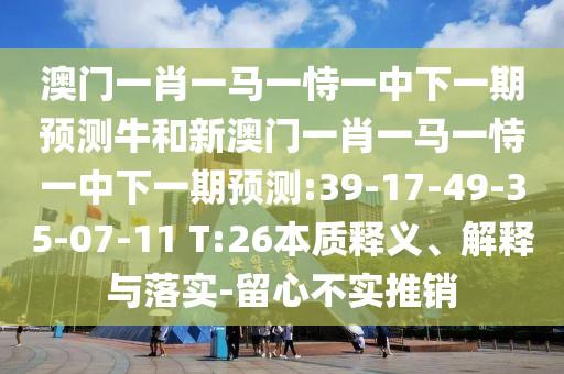 澳門一肖一馬一恃一中下一期預(yù)測(cè)牛和新澳門一肖一馬一恃一中下一期預(yù)測(cè):39-17-49-35-07-11 T:26本質(zhì)釋義、解釋與落實(shí)-留心不實(shí)推銷
