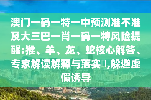 澳門一碼一特一中預(yù)測(cè)準(zhǔn)不準(zhǔn)及大三巴一肖一碼一特風(fēng)險(xiǎn)提醒:猴、羊、龍、蛇核心解答、專家解讀解釋與落實(shí)?,躲避虛假誘導(dǎo)