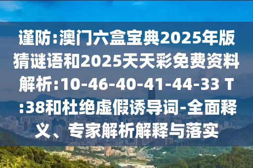 謹(jǐn)防:澳門六盒寶典2025年版猜謎語和2025天天彩免費資料解析:10-46-40-41-44-33 T:38和杜絕虛假誘導(dǎo)詞-全面釋義、專家解析解釋與落實