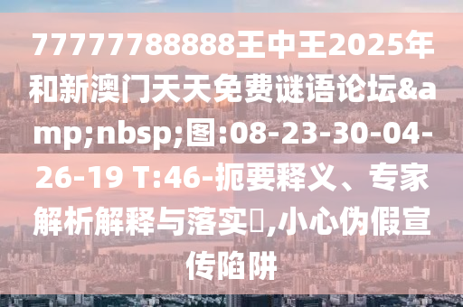 77777788888王中王2025年和新澳門天天免費謎語論壇&nbsp;圖:08-23-30-04-26-19 T:46-扼要釋義、專家解析解釋與落實?,小心偽假宣傳陷阱