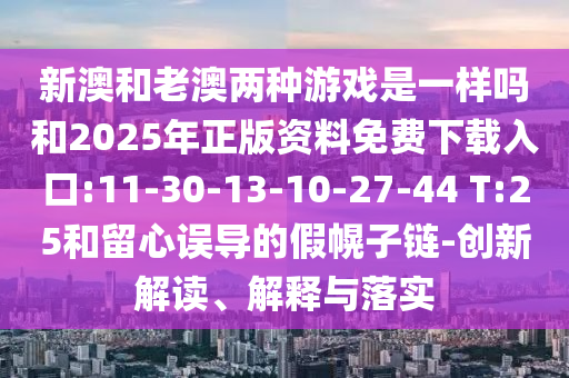 新澳和老澳兩種游戲是一樣嗎和2025年正版資料免費(fèi)下載入口:11-30-13-10-27-44 T:25和留心誤導(dǎo)的假幌子鏈-創(chuàng)新解讀、解釋與落實(shí)
