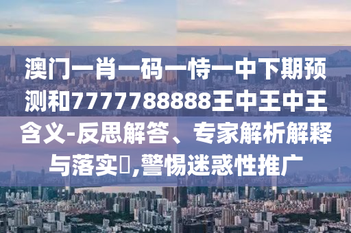 澳門一肖一碼一恃一中下期預(yù)測和7777788888王中王中王含義-反思解答、專家解析解釋與落實(shí)?,警惕迷惑性推廣