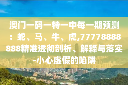 澳門(mén)一碼一特一中每一期預(yù)測(cè)：蛇、馬、牛、虎,77778888888精準(zhǔn)透徹剖析、解釋與落實(shí)-小心虛假的陷阱