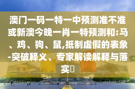 澳門一碼一特一中預(yù)測準(zhǔn)不準(zhǔn)或新澳今晚一肖一特預(yù)測和:馬、雞、狗、鼠,抵制虛假的表象-突破釋義、專家解讀解釋與落實(shí)?