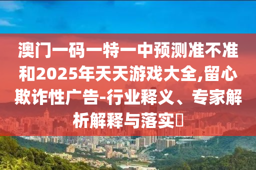 澳門(mén)一碼一特一中預(yù)測(cè)準(zhǔn)不準(zhǔn)和2025年天天游戲大全,留心欺詐性廣告-行業(yè)釋義、專家解析解釋與落實(shí)?