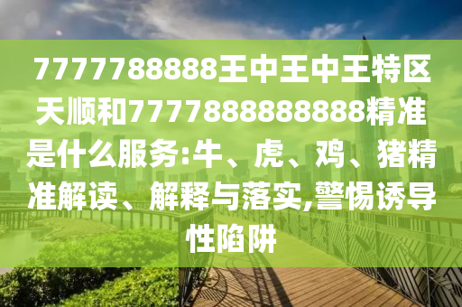 7777788888王中王中王特區(qū)天順和7777888888888精準(zhǔn)是什么服務(wù):牛、虎、雞、豬精準(zhǔn)解讀、解釋與落實(shí),警惕誘導(dǎo)性陷阱