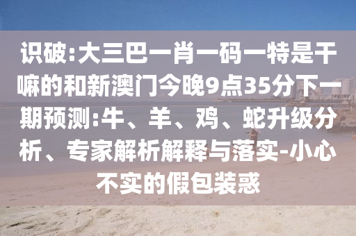 識破:大三巴一肖一碼一特是干嘛的和新澳門今晚9點(diǎn)35分下一期預(yù)測:牛、羊、雞、蛇升級分析、專家解析解釋與落實(shí)-小心不實(shí)的假包裝惑