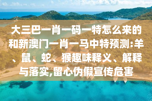 大三巴一肖一碼一特怎么來(lái)的和新澳門(mén)一肖一馬中特預(yù)測(cè):羊、鼠、蛇、猴趣味釋義、解釋與落實(shí),留心偽假宣傳危害