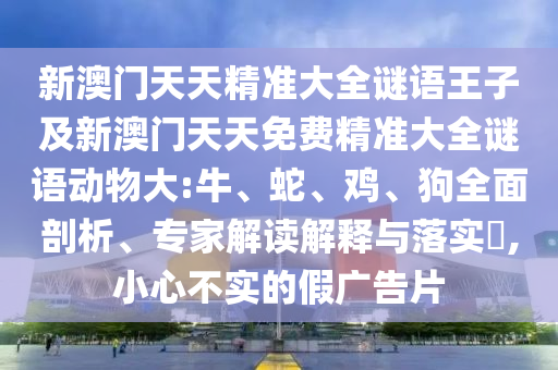 新澳門天天精準大全謎語王子及新澳門天天免費精準大全謎語動物大:牛、蛇、雞、狗全面剖析、專家解讀解釋與落實?,小心不實的假廣告片