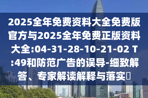 2025全年免費(fèi)資料大全免費(fèi)版官方與2025全年免費(fèi)正版資料大全:04-31-28-10-21-02 T:49和防范廣告的誤導(dǎo)-細(xì)致解答、專家解讀解釋與落實(shí)?
