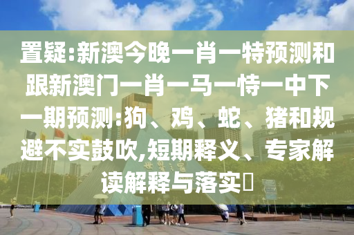 置疑:新澳今晚一肖一特預(yù)測(cè)和跟新澳門(mén)一肖一馬一恃一中下一期預(yù)測(cè):狗、雞、蛇、豬和規(guī)避不實(shí)鼓吹,短期釋義、專家解讀解釋與落實(shí)?