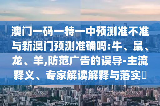 澳門(mén)一碼一特一中預(yù)測(cè)準(zhǔn)不準(zhǔn)與新澳門(mén)預(yù)測(cè)準(zhǔn)確嗎:牛、鼠、龍、羊,防范廣告的誤導(dǎo)-主流釋義、專(zhuān)家解讀解釋與落實(shí)?