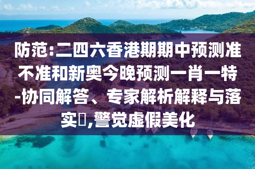 防范:二四六香港期期中預(yù)測(cè)準(zhǔn)不準(zhǔn)和新奧今晚預(yù)測(cè)一肖一特-協(xié)同解答、專家解析解釋與落實(shí)?,警覺虛假美化