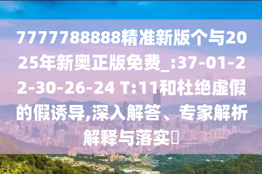 7777788888精準(zhǔn)新版?zhèn)€與2025年新奧正版免費(fèi)_:37-01-22-30-26-24 T:11和杜絕虛假的假誘導(dǎo),深入解答、專家解析解釋與落實(shí)?